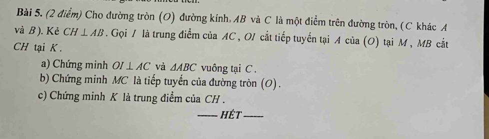 Cho đường tròn (O) đường kính, AB và C là một điểm trên đường tròn, (C khác A
và B ). Kẻ CH⊥ AB. Gọi / là trung điểm của AC , OI cắt tiếp tuyển tại A của (O) tại M , MB cắt
CH tại K. 
a) Chứng minh OI⊥ AC và △ ABC vuông tại C. 
b) Chứng minh MC là tiếp tuyến của đường tròn (O). 
c) Chứng minh K là trung điểm của CH. 
_HÉt_