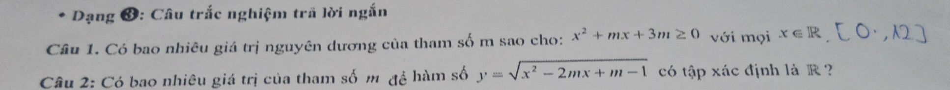 Dạng ❸: Câu trắc nghiệm trấ lời ngắn
Cầu 1. Có bao nhiêu giá trị nguyên dương của tham số m sao cho: x^2+mx+3m≥ 0 với mọi x∈ R
Câu 2: Có bao nhiêu giá trị của tham số m đệ hàm số y=sqrt(x^2-2mx+m-1) có tập xác định là R ?