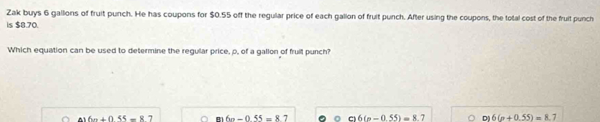 Zak buys 6 gallons of fruit punch. He has coupons for $0.55 off the regular price of each galion of fruit punch. After using the coupons, the total cost of the fruit punch
is $8.70.
Which equation can be used to determine the regular price, p, of a gallon of fruit punch?
6n+055=87 B 6n-0.55=8.7 Cl 6(p-0.55)=8.7 D) 6(p+0.55)=8.7