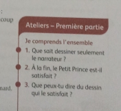 coup Ateliers - Première partie 
Je comprends l'ensemble 
1. Que sait dessiner seulement 
le narrateur ? 
2. À la fin, le Petit Prince est-il 
satisfait ? 
nard. 3. Que peux-tu dire du dessin 
qui le satisfait ?