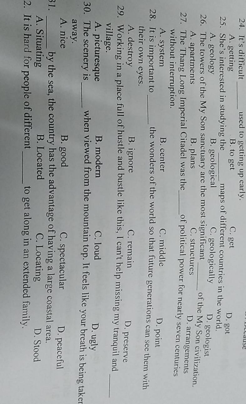 It’s difficult used to getting up early.
_
A. getting B. to get C. get
D. got
25. She’s interested in studying the _maps of different countries in the world.
A. geology B. geological C. geologically D. geologist
26. The towers of the My Son sanctuary are the most significant _of the My Son civilization.
A. apartments B. plans C. structures
D. arrangements
27. The Thang Long Imperial Citadel was the_ of political power for nearly seven centuries
without interruption.
A. system B. center C. middle
D. point
28. It is important to_ the wonders of the world so that future generations can see them with
their own eyes.
A. destroy B. ignore C. remain
D. preserve
29. Working in a place full of hustle and bustle like this, I can't help missing my tranquil and
village.
_
A. picturesque B. modern C. loud
D. ugly
30. The scenery is _when viewed from the mountain top. It feels like your breath is being taker
away.
A. nice B. good C. spectacular D. peaceful
31. _by the sea, the country has the advantage of having a large coastal area.
A. Situating B. Located C. Locating D. Stood
2. It is hard for people of different_ to get along in an extended family.