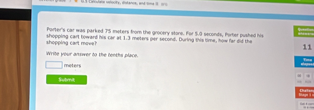 6.5 Calculate velocity, distance, and time II BFG 
on 
Porter's car was parked 75 meters from the grocery store. For 5.0 seconds, Porter pushed his rs 
shopping cart toward his car at 1.3 meters per second. During this time, how far did the 
shopping cart move? 
1 
Write your answer to the tenths place. 
e
meters ses 
Submit 
en 
1 
con 
n a r o