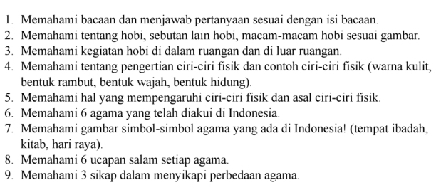 Memahami bacaan dan menjawab pertanyaan sesuai dengan isi bacaan. 
2. Memahami tentang hobi, sebutan lain hobi, macam-macam hobi sesuai gambar. 
3. Memahami kegiatan hobi di dalam ruangan dan di luar ruangan. 
4. Memahami tentang pengertian ciri-ciri fisik dan contoh ciri-ciri fisik (warna kulit, 
bentuk rambut, bentuk wajah, bentuk hidung). 
5. Memahami hal yang mempengaruhi ciri-ciri fisik dan asal ciri-ciri fisik. 
6. Memahami 6 agama yang telah diakui di Indonesia. 
7. Memahami gambar simbol-simbol agama yang ada di Indonesia! (tempat ibadah, 
kitab, hari raya). 
8. Memahami 6 ucapan salam setiap agama. 
9. Memahami 3 sikap dalam menyikapi perbedaan agama.