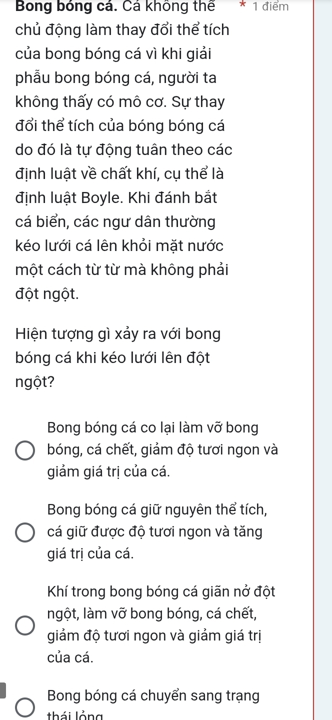 Bong bóng cá. Cá không thể * 1 điểm
chủ động làm thay đổi thể tích
của bong bóng cá vì khi giải
phẫu bong bóng cá, người ta
không thấy có mô cơ. Sự thay
đổi thể tích của bóng bóng cá
do đó là tự động tuân theo các
định luật về chất khí, cụ thể là
định luật Boyle. Khi đánh bắt
cá biển, các ngư dân thường
kéo lưới cá lên khỏi mặt nước
một cách từ từ mà không phải
đột ngột.
Hiện tượng gì xảy ra với bong
bóng cá khi kéo lưới lên đột
ngột?
Bong bóng cá co lại làm vỡ bong
bóng, cá chết, giảm độ tươi ngon và
giảm giá trị của cá.
Bong bóng cá giữ nguyên thể tích,
cá giữ được độ tươi ngon và tăng
giá trị của cá.
Khí trong bong bóng cá giãn nở đột
ngột, làm vỡ bong bóng, cá chết,
giảm độ tươi ngon và giảm giá trị
của cá.
Bong bóng cá chuyển sang trạng
thái lỏng