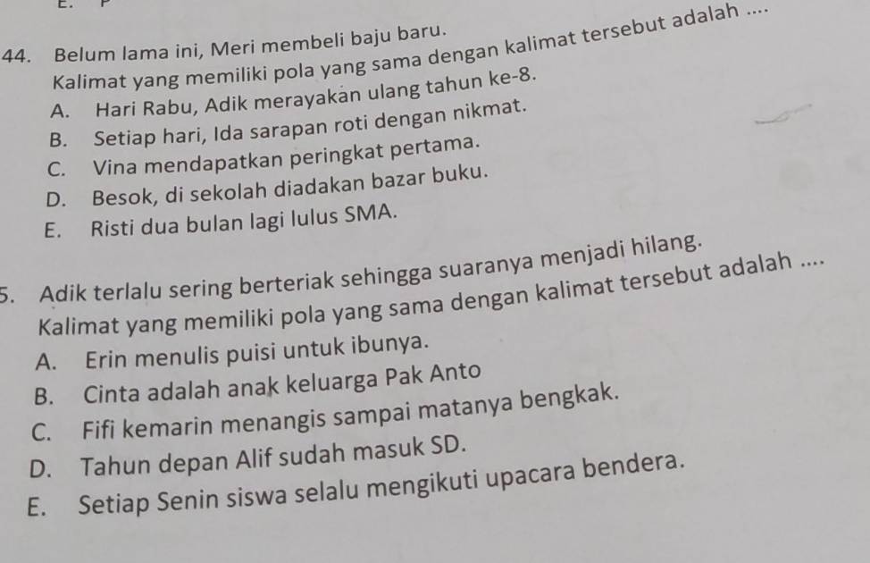 Belum lama ini, Meri membeli baju baru.
Kalimat yang memiliki pola yang sama dengan kalimat tersebut adalah ....
A. Hari Rabu, Adik merayakan ulang tahun ke -8.
B. Setiap hari, Ida sarapan roti dengan nikmat.
C. Vina mendapatkan peringkat pertama.
D. Besok, di sekolah diadakan bazar buku.
E. Risti dua bulan lagi lulus SMA.
5. Adik terlalu sering berteriak sehingga suaranya menjadi hilang.
Kalimat yang memiliki pola yang sama dengan kalimat tersebut adalah ....
A. Erin menulis puisi untuk ibunya.
B. Cinta adalah anak keluarga Pak Anto
C. Fifi kemarin menangis sampai matanya bengkak.
D. Tahun depan Alif sudah masuk SD.
E. Setiap Senin siswa selalu mengikuti upacara bendera.