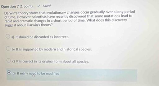 Saved
Darwin's theory states that evolutionary changes occur gradually over a long period
of time. However, scientists have recently discovered that some mutations lead to
rapid and dramatic changes in a short period of time. What does this discovery
suggest about Darwin's theory?
a) It should be discarded as incorrect.
b) It is supported by modern and historical species.
c) It is correct in its original form about all species.
d) It many need to be modified