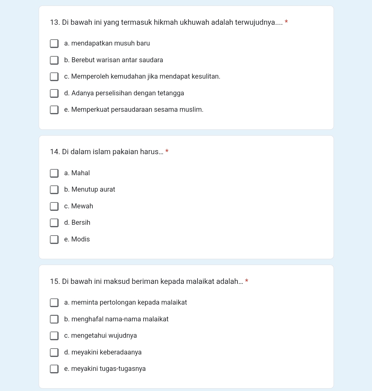 Di bawah ini yang termasuk hikmah ukhuwah adalah terwujudnya.... *
a. mendapatkan musuh baru
b. Berebut warisan antar saudara
c. Memperoleh kemudahan jika mendapat kesulitan.
d. Adanya perselisihan dengan tetangga
e. Memperkuat persaudaraan sesama muslim.
14. Di dalam islam pakaian harus... *
a. Mahal
b. Menutup aurat
c. Mewah
d. Bersih
e. Modis
15. Di bawah ini maksud beriman kepada malaikat adalah... *
a. meminta pertolongan kepada malaikat
b. menghafal nama-nama malaikat
c. mengetahui wujudnya
d. meyakini keberadaanya
e. meyakini tugas-tugasnya