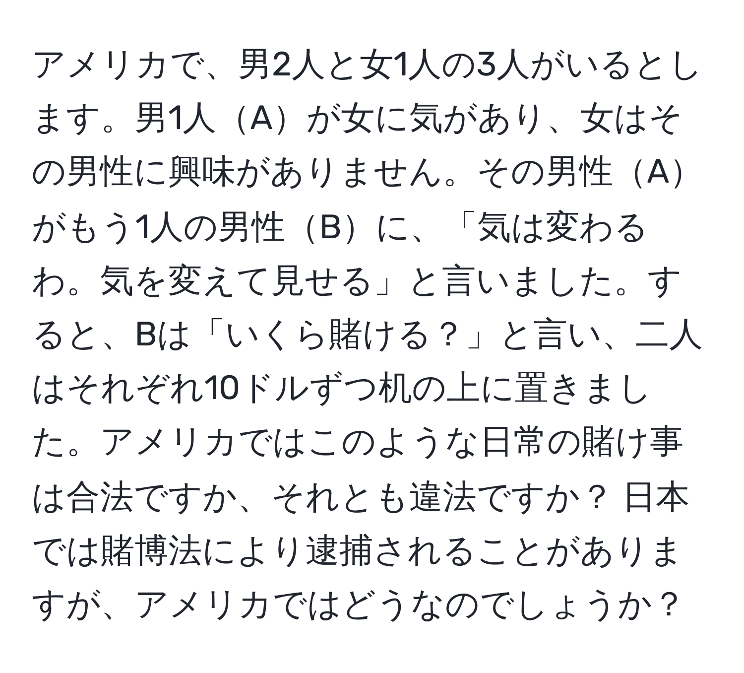 アメリカで、男2人と女1人の3人がいるとします。男1人Aが女に気があり、女はその男性に興味がありません。その男性Aがもう1人の男性Bに、「気は変わるわ。気を変えて見せる」と言いました。すると、Bは「いくら賭ける？」と言い、二人はそれぞれ10ドルずつ机の上に置きました。アメリカではこのような日常の賭け事は合法ですか、それとも違法ですか？ 日本では賭博法により逮捕されることがありますが、アメリカではどうなのでしょうか？