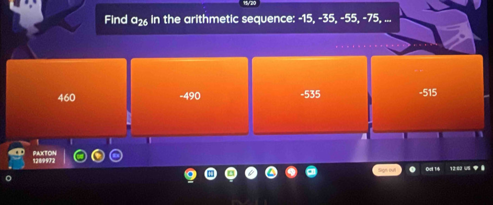 15/20
Find a_26 in the arithmetic sequence: -15, -35, -55, -75, ...
460 -490 -535 -515
1
PAXTON
1289972
Sign out Oct 16 12:02 US