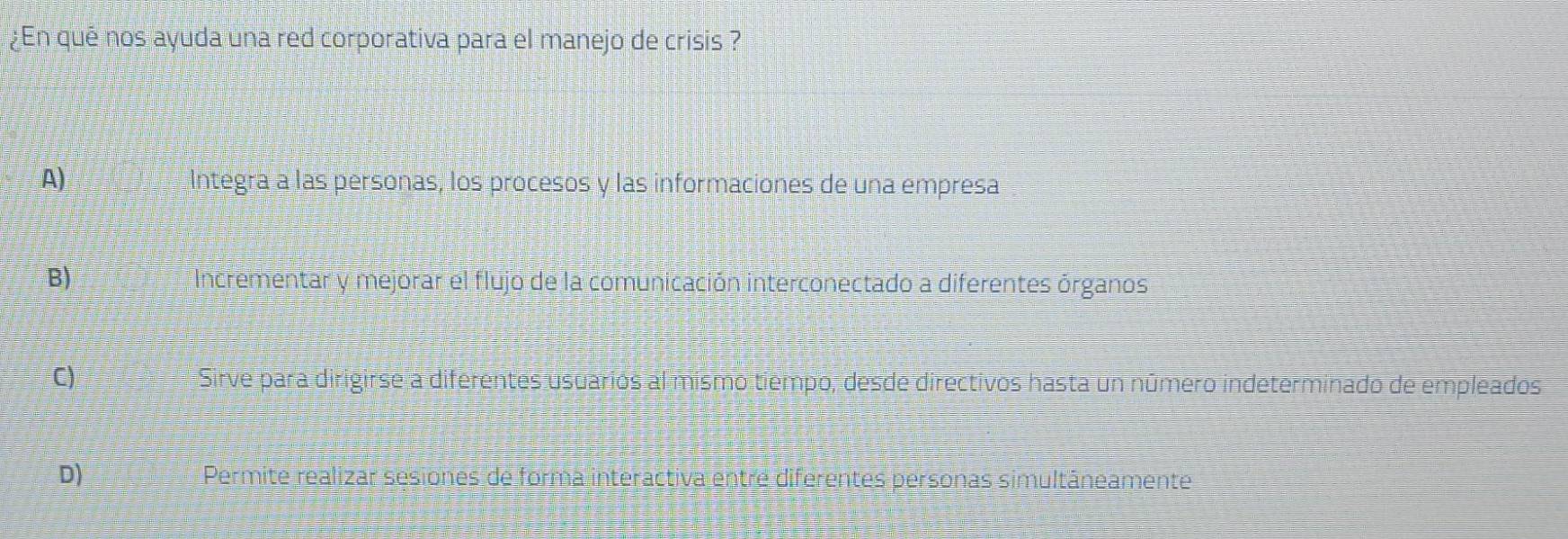 ¿En qué nos ayuda una red corporativa para el manejo de crisis ?
A) Integra a las personas, los procesos y las informaciones de una empresa
B) Incrementar y mejorar el flujo de la comunicación interconectado a diferentes órganos
C) Sirve para dirigirse a diferentes usuarios al mismo tiempo, desde directivos hasta un número indeterminado de empleados
D) Permite realizar sesiones de forma interactiva entre diferentes personas simultâneamente