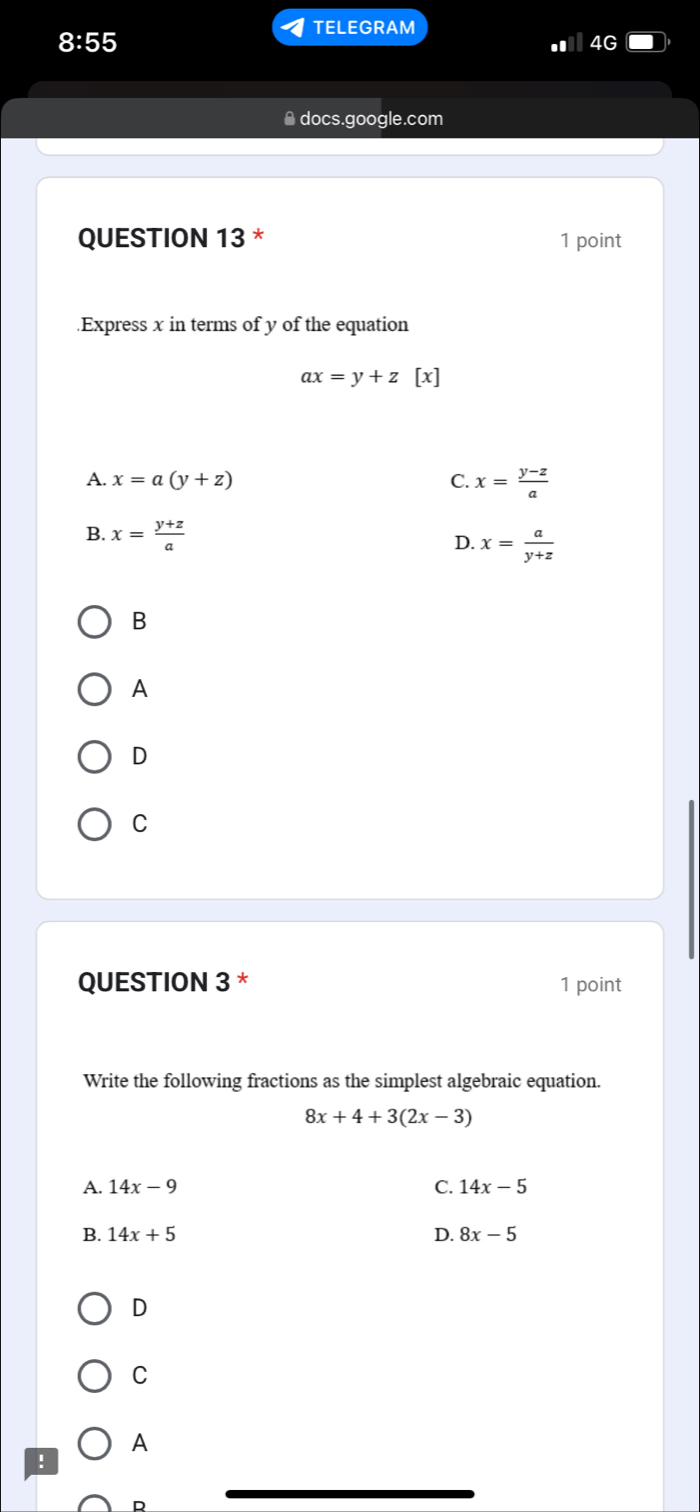 TELEGRAM
8:55 
. 4G
* docs.google.com
QUESTION 13 * 1 point
.Express x in terms of y of the equation
ax=y+z [x]
A. x=a(y+z) C. x= (y-z)/a 
B. x= (y+z)/a  D. x= a/y+z 
B
A
D
C
QUESTION 3 * 1 point
Write the following fractions as the simplest algebraic equation.
8x+4+3(2x-3)
A. 14x-9 C. 14x-5
B. 14x+5 D. 8x-5
D
C
A
!
D