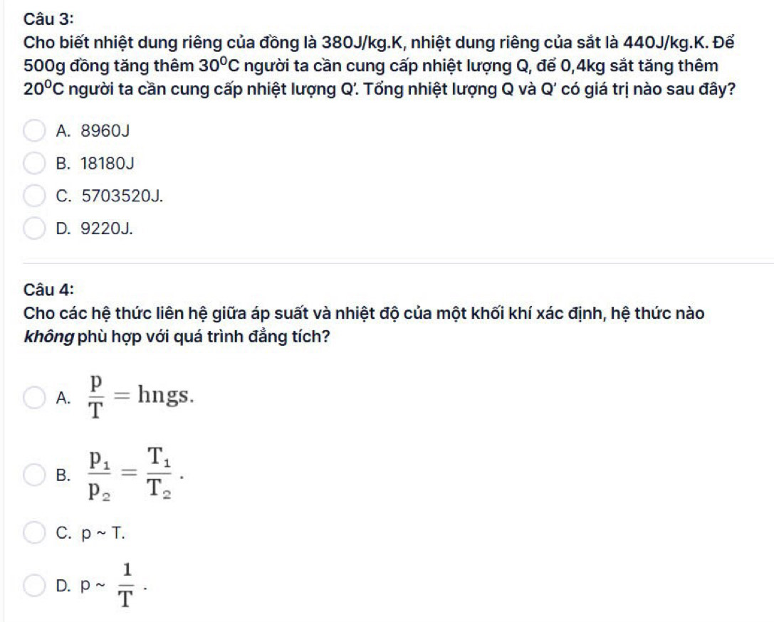 Cho biết nhiệt dung riêng của đồng là 380J/kg.K, nhiệt dung riêng của sắt là 440J/kg.K. Để
500g đồng tăng thêm 30°C người ta cần cung cấp nhiệt lượng Q, để 0,4kg sắt tăng thêm
20°C người ta cần cung cấp nhiệt lượng Q. Tổng nhiệt lượng Q và Q' có giá trị nào sau đây?
A. 8960J
B. 18180J
C. 5703520J.
D. 9220J.
Câu 4:
Cho các hệ thức liên hệ giữa áp suất và nhiệt độ của một khối khí xác định, hệ thức nào
không phù hợp với quá trình đẳng tích?
A.  p/T = hngs.
B. frac p_1p_2=frac T_1T_2.
C. psim T.
D. psim  1/T .