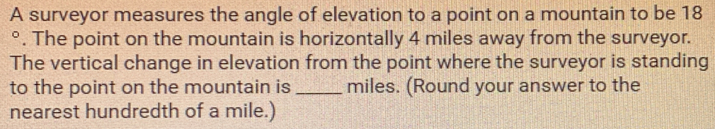 A surveyor measures the angle of elevation to a point on a mountain to be 18
°. The point on the mountain is horizontally 4 miles away from the surveyor.
The vertical change in elevation from the point where the surveyor is standing
to the point on the mountain is _ miles. (Round your answer to the
nearest hundredth of a mile.)