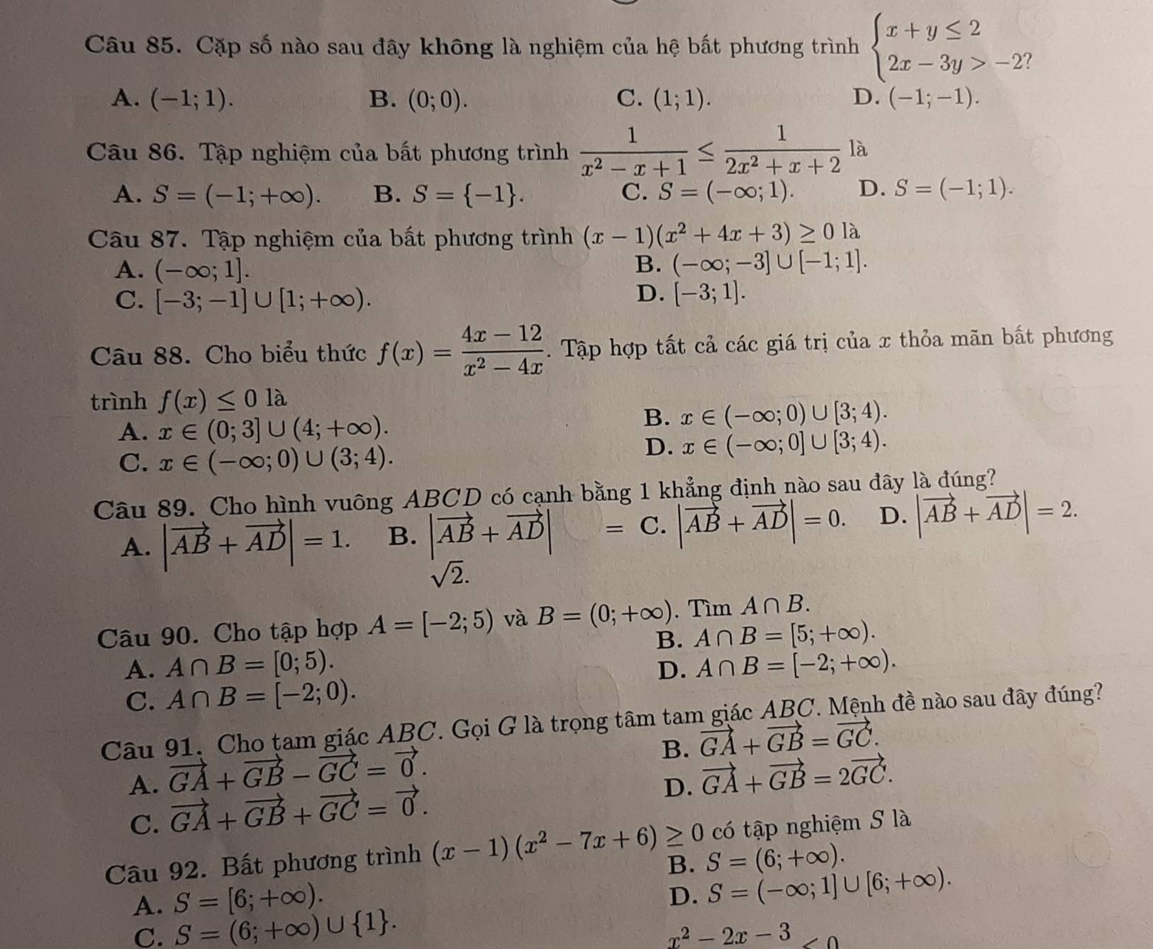 Cặp số nào sau đây không là nghiệm của hệ bất phương trình beginarrayl x+y≤ 2 2x-3y>-2?endarray.
A. (-1;1). B. (0;0). C. (1;1). D. (-1;-1).
Câu 86. Tập nghiệm của bất phương trình  1/x^2-x+1 ≤  1/2x^2+x+2  là
A. S=(-1;+∈fty ). B. S= -1 . C. S=(-∈fty ;1). D. S=(-1;1).
Câu 87. Tập nghiệm của bất phương trình (x-1)(x^2+4x+3)≥ 0la
A. (-∈fty ;1].
B. (-∈fty ;-3]∪ [-1;1].
D.
C. [-3;-1]∪ [1;+∈fty ). [-3;1].
Câu 88. Cho biểu thức f(x)= (4x-12)/x^2-4x . Tập hợp tất cả các giá trị của x thỏa mãn bất phương
trình f(x)≤ 01lambda
A. x∈ (0;3]∪ (4;+∈fty ).
B. x∈ (-∈fty ;0)∪ [3;4).
C. x∈ (-∈fty ;0)∪ (3;4).
D. x∈ (-∈fty ;0]∪ [3;4).
Câu 89. Cho hình vuông ABCD có cạnh bằng 1 khẳng định nào sau đây là đúng?
A. |vector AB+vector AD|=1. B. |vector AB+vector AD|= C. |vector AB+vector AD|=0. D. |vector AB+vector AD|=2.
sqrt(2).
Câu 90. Cho tập hợp A=[-2;5) và B=(0;+∈fty ).Tìm A∩ B.
B. A∩ B=[5;+∈fty ).
A. A∩ B=[0;5). D. A∩ B=[-2;+∈fty ).
C. A∩ B=[-2;0).
Câu 91. Cho tam giác ABC. Gọi G là trọng tâm tam giác ABC. Mệnh đề nào sau đây đúng?
B. vector GA+vector GB=vector GC.
A. vector GA+vector GB-vector GC=vector 0. vector GA+vector GB=2vector GC.
C. vector GA+vector GB+vector GC=vector 0.
D.
Câu 92. Bất phương trình (x-1)(x^2-7x+6)≥ 0 có tập nghiệm S là
B. S=(6;+∈fty ).
A. S=[6;+∈fty ).
D. S=(-∈fty ;1]∪ [6;+∈fty ).
C. S=(6;+∈fty )∪  1 .
x^2-2x-3 ∠ 0