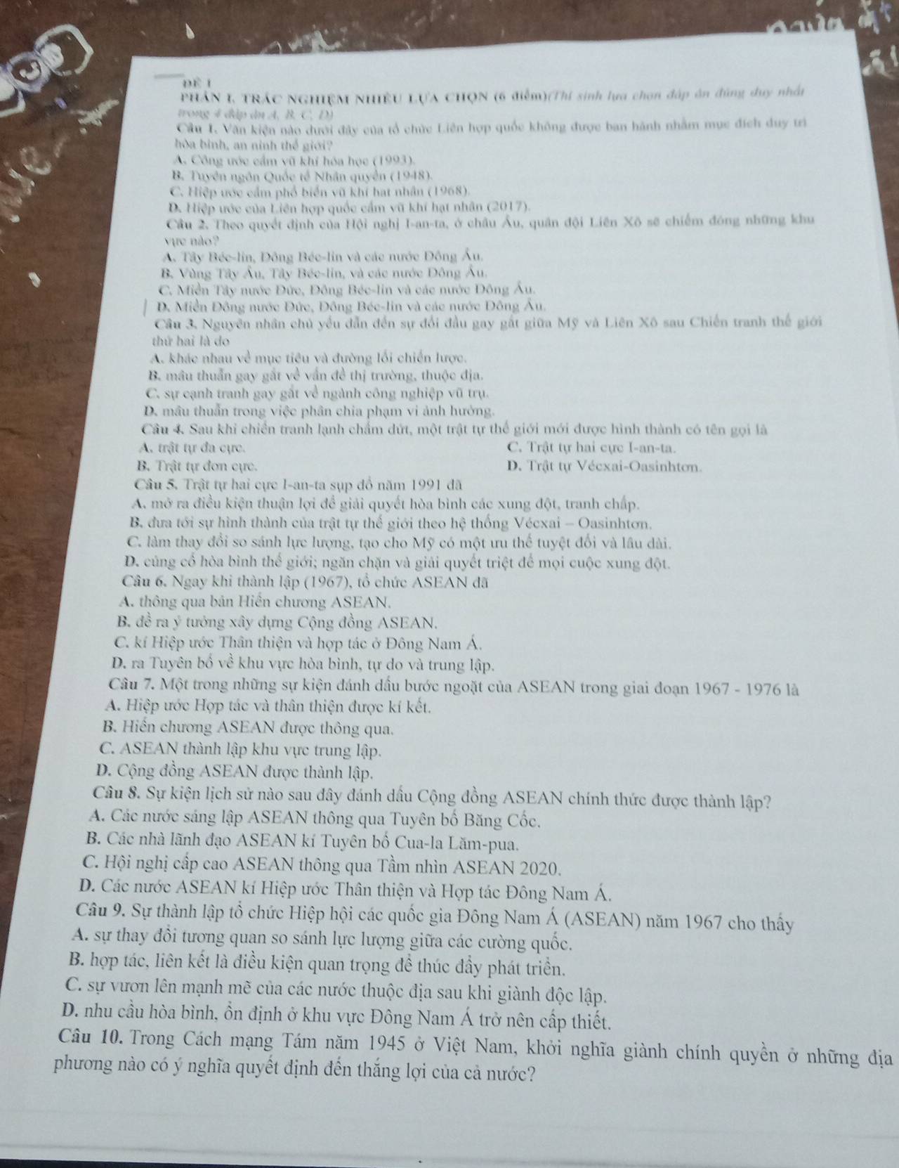 DE 1
PHÁN I TRÁC NGHIÊM NHIÊU LựA CHQN (6 điểm)(Thí sinh lựa chon đáp ôn đúng duy nhất
trong 4 đập ân A. B. C. D)
Câu I. Văn kiện nào dưới đây của tổ chức Liên hợp quốc không được ban hành nhằm mục đích duy trì
hòa bình, an ninh thể giới?
A. Công ước cầm vũ khí hóa học (1993).
B. Tuyên ngôn Quốc tế Nhân quyền (1948).
C. Hiệp ước cầm phổ biển vũ khí hạt nhân (1968).
D. Hiệp ước của Liên hợp quốc cẩm vũ khí hạt nhân (2017).
Cầu 2, Theo quyết định của Hội nghị I-an-ta, ở châu Âu, quân đội Liên Xõ sẽ chiếm đóng những khu
vựe nào?
A. Tây Bée-lin, Đông Bée-lin và các nước Đông Âu.
B. Vùng Tây Âu, Tây Béc-lin, và các nước Đông Âu.
C. Miền Tây nước Đức, Đông Béc-lin và các nước Đông Âu.
D. Miền Đông nước Đức, Đông Béc-lin và các nước Đông Âu.
Câu 3. Nguyên nhân chủ yểu dẫn đến sự đổi đầu gay gất giữa Mỹ và Liên Xô sau Chiến tranh thế giới
thứ hai là do
A. khác nhau về mục tiêu và đường lối chiến lược.
B. mâu thuẫn gay gất về vấn đề thị trường, thuộc địa.
C. sự cạnh tranh gay gất về ngành công nghiệp vũ trụ.
D. mâu thuẩn trong việc phân chia phạm vi ảnh hưởng.
Câu 4 Sau khi chiến tranh lạnh chẩm dứt, một trật tự thể giới mới được hình thành có tên gọi là
A. trật tự đa cực. C. Trật tự hai cực I-an-ta.
B. Trật tự đơn cực. D. Trật tự Vécxai-Oasinhton.
Câu 5. Trật tự hai cực I-an-ta sụp đồ năm 1991 đã
A. mở ra điều kiện thuận lợi để giải quyết hòa bình các xung đột, tranh chấp.
B. đưa tới sự hình thành của trật tự thế giới theo hệ thống Vécxai - Oasinhtơn.
C. làm thay đổi so sánh lực lượng, tạo cho Mỹ có một ưu thể tuyệt đối và lâu dài.
D. củng cổ hòa bình thế giới; ngăn chặn và giải quyết triệt để mọi cuộc xung đột.
Câu 6. Ngay khi thành lập (1967), tổ chức ASEAN đã
A. thông qua bản Hiến chương ASEAN.
B. đề ra ý tướng xây dựng Cộng đồng ASEAN.
C. kí Hiệp ước Thân thiện và hợp tác ở Đông Nam Á.
D. ra Tuyên bố về khu vực hòa bình, tự do và trung lập.
Câu 7. Một trong những sự kiện đánh dầu bước ngoặt của ASEAN trong giai đoạn 1967 - 1976 là
A. Hiệp ước Hợp tác và thân thiện được kí kết.
B. Hiến chương ASEAN được thông qua.
C. ASEAN thành lập khu vực trung lập.
D. Cộng đồng ASEAN được thành lập.
Câu 8. Sự kiện lịch sử nào sau đây đánh dầu Cộng đồng ASEAN chính thức được thành lập?
A. Các nước sáng lập ASEAN thông qua Tuyên bố Băng Cốc.
B. Các nhà lãnh đạo ASEAN kí Tuyên bố Cua-la Lăm-pua.
C. Hội nghị cấp cao ASEAN thông qua Tầm nhìn ASEAN 2020.
D. Các nước ASEAN kí Hiệp ước Thân thiện và Hợp tác Đông Nam Á.
Câu 9. Sự thành lập tổ chức Hiệp hội các quốc gia Đông Nam Á (ASEAN) năm 1967 cho thấy
A. sự thay đổi tương quan so sánh lực lượng giữa các cường quốc.
B. hợp tác, liên kết là điều kiện quan trọng đề thúc đẩy phát triển.
C. sự vươn lên mạnh mẽ của các nước thuộc địa sau khi giành độc lập.
D. nhu cầu hòa bình, ồn định ở khu vực Đông Nam Á trở nên cấp thiết.
Câu 10. Trong Cách mạng Tám năm 1945 ở Việt Nam, khởi nghĩa giành chính quyền ở những địa
phương nào có ý nghĩa quyết định đến thắng lợi của cả nước?