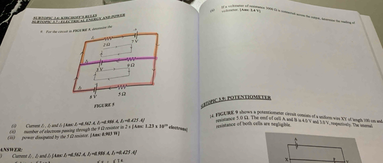 voltméter. [Ans: 2,4 v
If a volt meter of resistance 3000 5 is connented serss the curpus, anermine the rading of
SUBTOPIC 36: KIRCHOFF'S RULES
Surtopic 1 7 P hu T éaergy and fower
9. For the circuit in FIGURE 5, determine the
h
2Ω 7 V
9Ω
iV
sù
5Ω
FIGURE 5
BTOPIC 3.9: POTENTIOMETER
4. FIGURE 9 shows a potentiometer circuit consists of a uniform wire XY of length 100 cm and
(i) Current /; . /; and /; [Ans: I; =0.562 A, I₂ =0.986 A, I₃ =0.425 A]
resistance 5.0 Ω. The emf of cell A and B is 4.0 V and 3.0 V, respectively. The interna
(ii) number of electrons passing through the 9 Ω resistor in 2: [Ans: 1.23* 10^(19) electrons] resistance of both cells are negligible.
(iii) power dissipated by the 5 Ω2 resistor. [Ans: 0.903 W ]

ANWER. I_1=0.562A, I_2=0.986A, I_3=0.425AJ
Current /;, I; and / [Ans:
∠ 1=
x