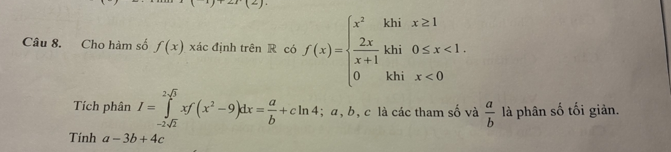 ET(2) 
Câu 8. Cho hàm số f(x) xác định trên R có f(x)=beginarrayl x^2khix≥ 1  2x/x+1 khi0≤ x<1. 0khix<0endarray.
Tích phân I=∈tlimits _-2sqrt(2)^2sqrt(3)xf(x^2-9)dx= a/b +cln 4. ; a, b, c là các tham số và  a/b  là phân số tối giản. 
Tính a-3b+4c