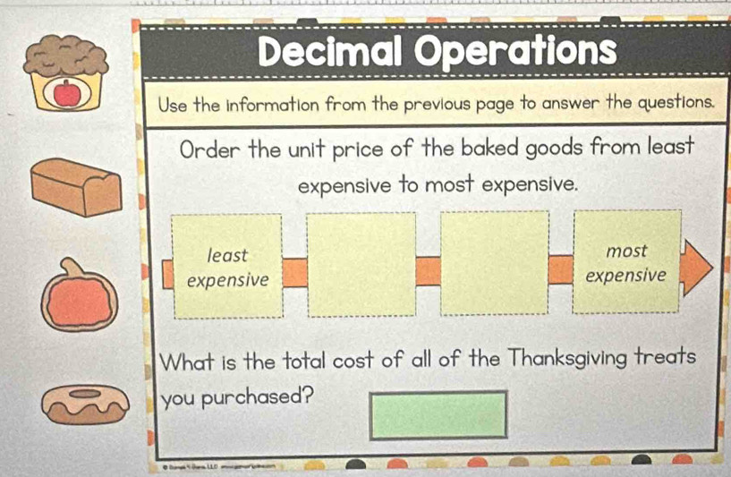 Decimal Operations 
Use the information from the previous page to answer the questions. 
Order the unit price of the baked goods from least 
expensive to most expensive. 
What is the total cost of all of the Thanksgiving treats 
you purchased?