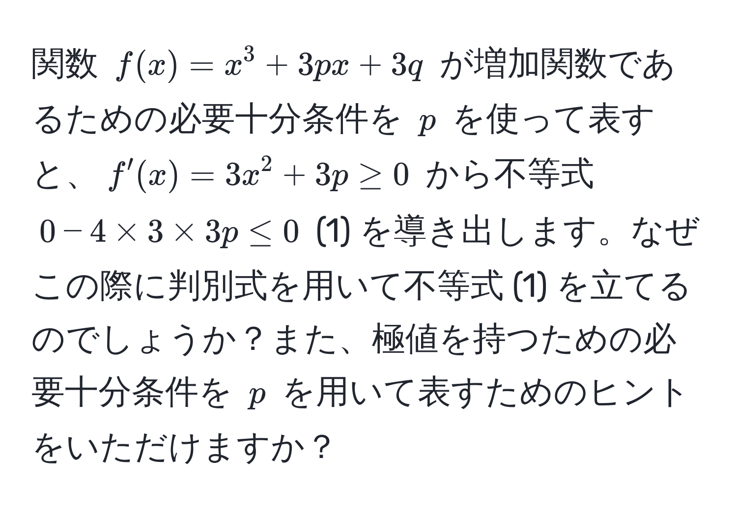 関数 $f(x) = x^3 + 3px + 3q$ が増加関数であるための必要十分条件を $p$ を使って表すと、$f'(x) = 3x^2 + 3p ≥ 0$ から不等式 $0 - 4 * 3 * 3p ≤ 0$ (1) を導き出します。なぜこの際に判別式を用いて不等式 (1) を立てるのでしょうか？また、極値を持つための必要十分条件を $p$ を用いて表すためのヒントをいただけますか？