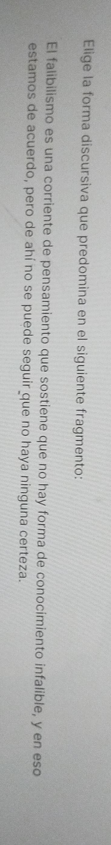 Elige la forma discursiva que predomina en el siguiente fragmento:
El falibilismo es una corriente de pensamiento que sostiene que no hay forma de conocimiento infalible, y en eso
estamos de acuerdo, pero de ahí no se puede seguir que no haya ninguna certeza.