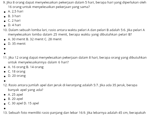 Jika 8 orang dapat menyelesaikan pekerjaan dalam 5 hari, berapa hari yang diperlukan oleh
16 orang untuk menyelesaikan pekerjaan yang sama?
A. 2,5 hari
B. 3 hari
C. 2 hari
D. 4 hari
10. Dalam sebuah lomba lari, rasio antara waktu pelari A dan pelari B adalah 5:6. Jika pelari A
menyelesaikan lomba dalam 25 menit, berapa waktu yang dibutuhkan pelari B?
A. 30 menit B. 32 menit C. 28 menit
D. 35 menit
11. Jika 12 orang dapat menyelesaikan pekerjaan dalam 8 hari, berapa orang yang dibutuhkan
untuk menyelesaikannya dalam 6 hari?
A. 16 orang B. 14 orang
C. 18 orang
D. 20 orang
12. Rasio antara jumlah apel dan jeruk di keranjang adalah 5:7. Jika ada 35 jeruk, berapa
banyak apel yang ada?
A. 25 apel
B. 20 apel
C. 30 apel D. 15 apel
13. Sebuah foto memiliki rasio panjang dan lebar 16:9. Jika lebarnya adalah 45 cm, berapakah