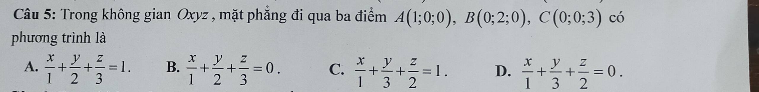 Trong không gian Oxyz , mặt phắng đi qua ba điểm A(1;0;0), B(0;2;0), C(0;0;3) có
phương trình là
A.  x/1 + y/2 + z/3 =1. B.  x/1 + y/2 + z/3 =0.
C.  x/1 + y/3 + z/2 =1.
D.  x/1 + y/3 + z/2 =0.