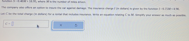 function S=0.40M+18.95 , where M is the number of miles driven. 
The company also offers an option to insure the car against damage. The insurance charge I (in dollars) is given by the function I=0.15M+4.90. 
Let C be the total charge (in dollars) for a rental that includes insurance. Write an equation relating C to M. Simplify your answer as much as possible.
c=□
× 5