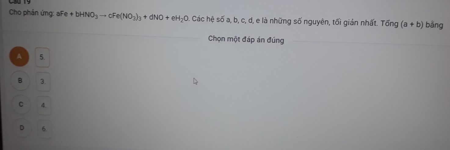 Cho phản ứng: aFe +bHNO_3to cFe(NO_3)_3+dNO+eH_2O Các hệ Swidehat O a, D, C, d, e là những số nguyên, tối giản nhất. Tổng (a+b) bǎng
Chọn một đáp án đúng
A 5.
B 3.
C 4.
D 6.