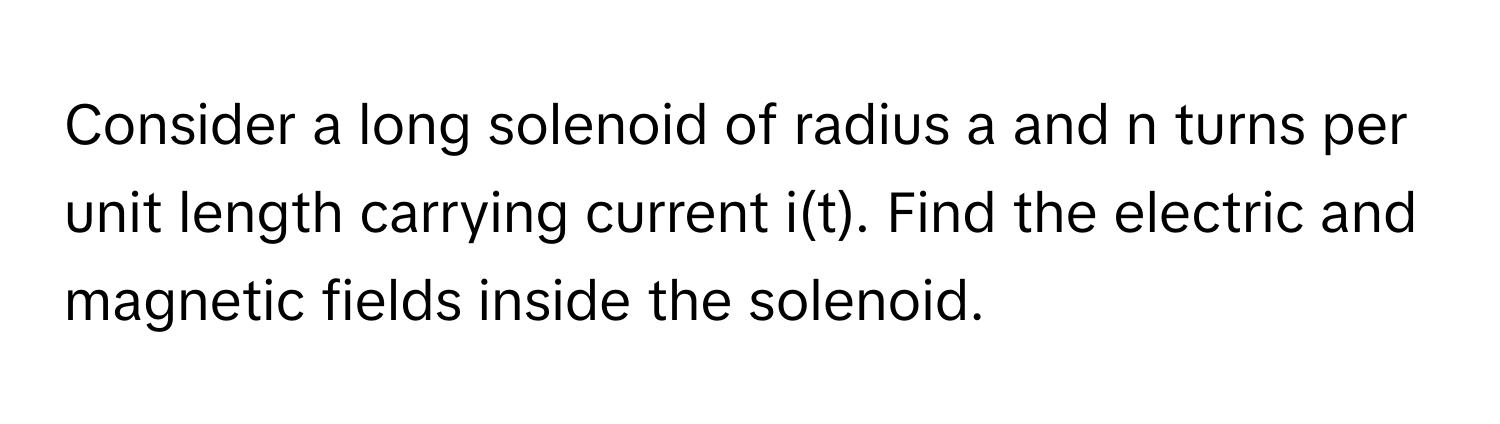 Consider a long solenoid of radius a and n turns per unit length carrying current i(t). Find the electric and magnetic fields inside the solenoid.