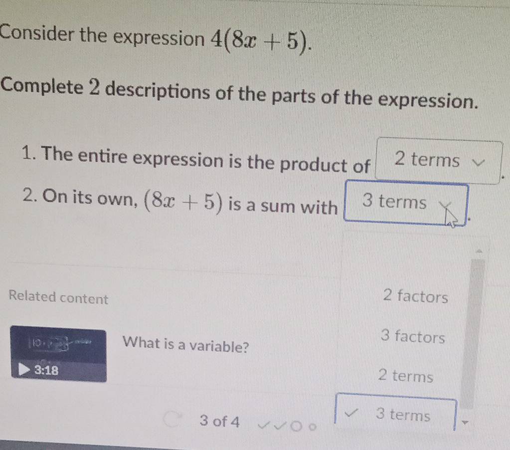 Consider the expression 4(8x+5). 
Complete 2 descriptions of the parts of the expression.
1. The entire expression is the product of 2 terms
2. On its own, (8x+5) is a sum with 3 terms
Related content
2 factors
3 factors
110· sqrt(3) What is a variable?
3:18
2 terms
3 of 4
3 terms