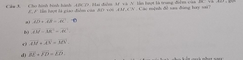 Cầu 3. Cho hình bình hành ABCD. Hai điểm M và N lần lượt là trung điểm của BC
E, F lần lượt là giao điểm của BD với AM, CN. Các mệnh đề sau đùng hay sai?
a) overline AD+overline AB=overline AC.-D
b) vector AM-vector MC=vector AC-
c) overline AM+overline AN=overline MN.
d) overline BE+overline FD=overline ED.