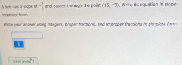 A line has a slope of - 3/5  and passes through the point (15,-3). Write its equation in slope- 
intercept form. 
Write your answer using integers, proper fractions, and improper fractions in simplest form.
 □ /□  
Save answ