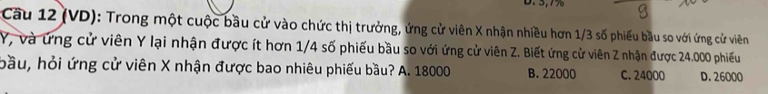 (VD): Trong một cuộc bầu cử vào chức thị trưởng, ứng cử viên X nhận nhiều hơn 1/3 số phiếu bầu so với ứng cử viên
Y, và ứng cử viên Y lại nhận được ít hơn 1/4 số phiếu bầu so với ứng cử viên Z. Biết ứng cử viên Z nhận được 24.000 phiếu
bầu, hỏi ứng cử viên X nhận được bao nhiêu phiếu bầu? A. 18000 B. 22000 C. 24000 D. 26000