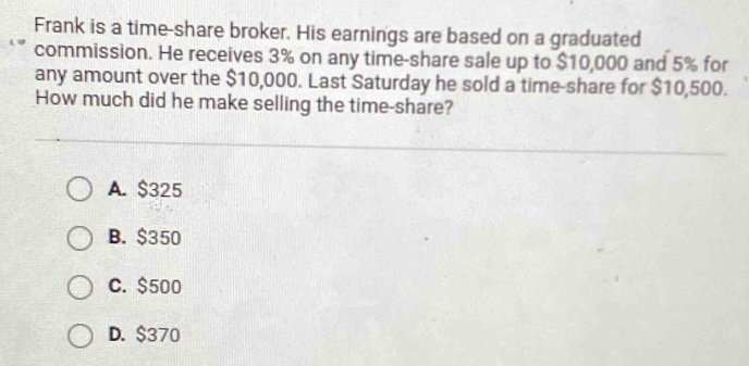 Frank is a time-share broker. His earnings are based on a graduated
commission. He receives 3% on any time-share sale up to $10,000 and 5% for
any amount over the $10,000. Last Saturday he sold a time-share for $10,500.
How much did he make selling the time-share?
A. $325
B. $350
C. $500
D. $370