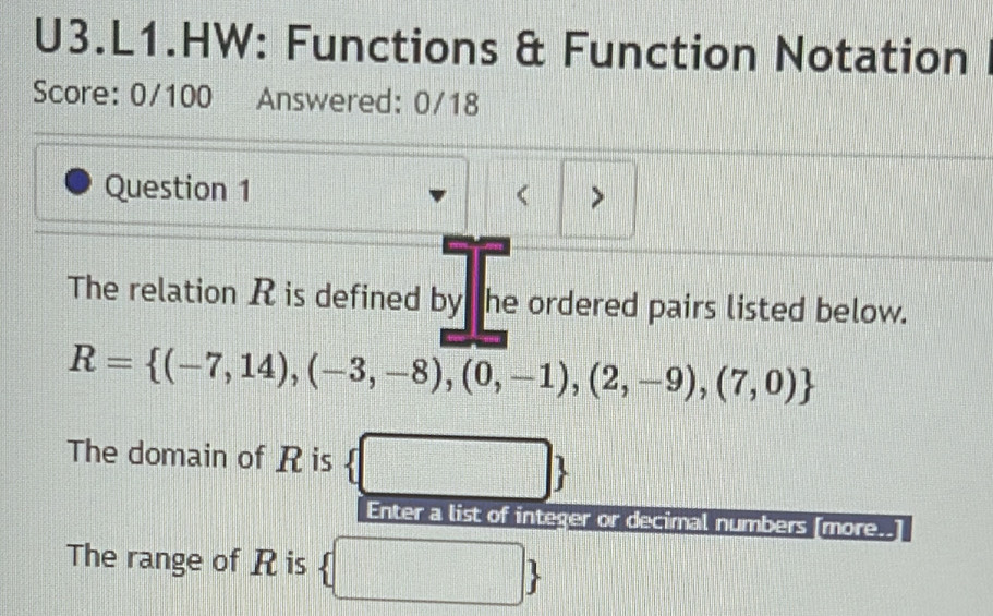 U3.L1.HW: Functions & Function Notation 
Score: 0/100 Answered: 0/18 
Question 1 < > 
The relation R is defined by he ordered pairs listed below.
R= (-7,14),(-3,-8),(0,-1),(2,-9),(7,0)
The domain of R is  
Enter a list of integer or decimal numbers [more. 
The range of R is