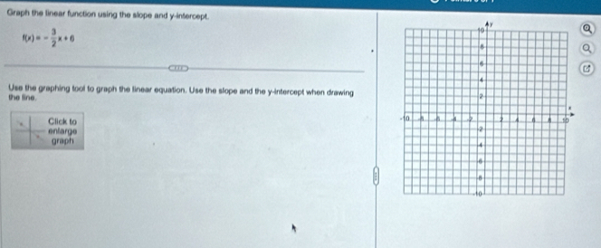 Graph the linear function using the slope and y-intercept.
f(x)=- 3/2 x+6
Q 
Use the graphing tool to graph the linear equation. Use the slope and the y-intercept when drawing 
the line. 
Click to 
enlarge 
graph