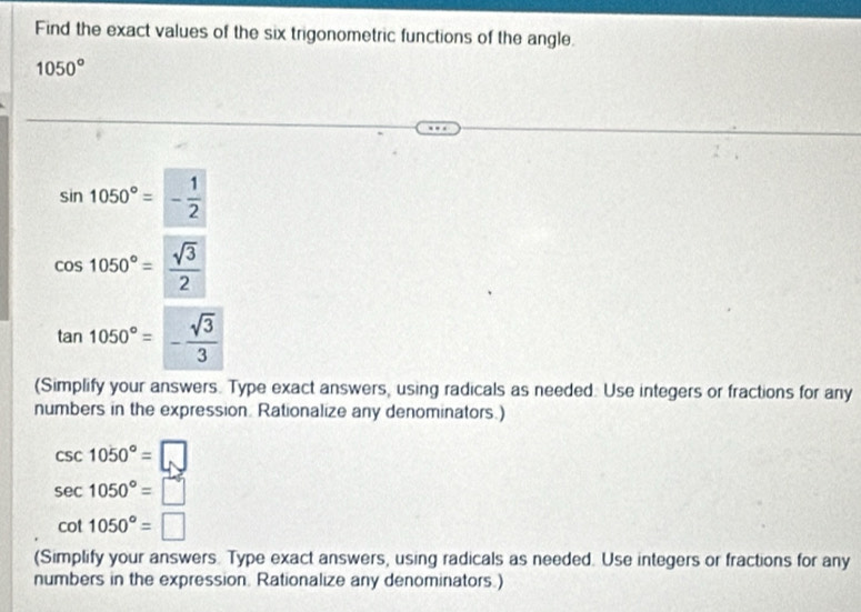 Find the exact values of the six trigonometric functions of the angle.
1050°
sin 1050°=- 1/2 
cos 1050°= sqrt(3)/2 
tan 1050°=- sqrt(3)/3 
(Simplify your answers. Type exact answers, using radicals as needed. Use integers or fractions for any 
numbers in the expression. Rationalize any denominators.)
csc 1050°=□
sec 1050°=□
cot 1050°=□
(Simplify your answers. Type exact answers, using radicals as needed. Use integers or fractions for any 
numbers in the expression. Rationalize any denominators.)