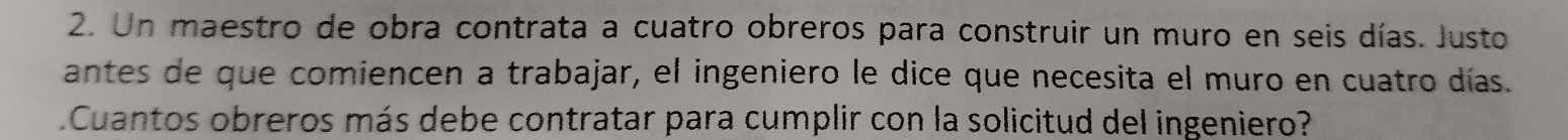 Un maestro de obra contrata a cuatro obreros para construir un muro en seis días. Justo 
antes de que comiencen a trabajar, el ingeniero le dice que necesita el muro en cuatro días. 
Cuantos obreros más debe contratar para cumplir con la solicitud del ingeniero?