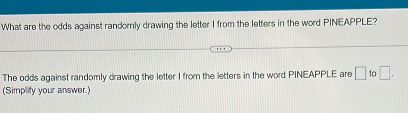 What are the odds against randomly drawing the letter I from the letters in the word PINEAPPLE? 
The odds against randomly drawing the letter I from the letters in the word PINEAPPLE are □ to □. 
(Simplify your answer.)