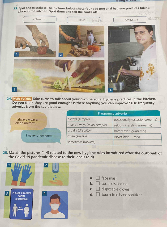 Spot the mistakes! The pictures below show four bad personal hygiene practices taking
place in the kitchen. Spot them and tell the cooks off!
- Never... ! Don't...! - Always
24. PAIR WORK Take turns to talk about your own personal hygiene practices in the kitchen.
Do you think they are good enough? Is there anything you can improve? Use frequency
adverbs from the table below.
I always wear a 
clean uniform.
I never chew gum.
25. Match the pictures (1-4) related to the new hygiene rules introduced after the outbreak of
the Covid-19 pandemic disease to their labels (a-d). 
2
a. □ face mask
b. □ social distancing
C. □ disposable gloves
3 PLEASE PRACTICE touch free hand sanitizer
SOCIAL
d. □ 
DISTANCING