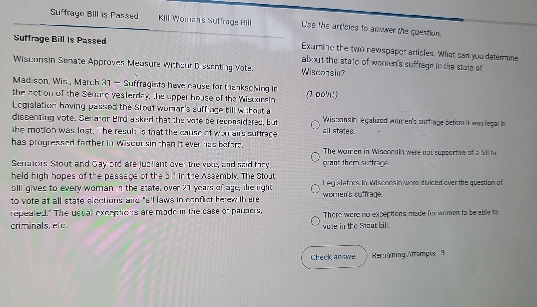 Suffrage Bill is Passed Kill Woman's Suffrage Bill
Use the articles to answer the question.
Suffrage Bill Is Passed
Examine the two newspaper articles. What can you determine
about the state of women's suffrage in the state of
Wisconsin Senate Approves Measure Without Dissenting Vote. Wisconsin?
Madison, Wis., March 31 - Suffragists have cause for thanksgiving in
the action of the Senate yesterday, the upper house of the Wisconsin (1 point)
Legislation having passed the Stout woman's suffrage bill without a
dissenting vote. Senator Bird asked that the vote be reconsidered, but
Wisconsin legalized women's suffrage before it was legal in
the motion was lost. The result is that the cause of woman's suffrage all states.
has progressed farther in Wisconsin than it ever has before.
The women in Wisconsin were not supportive of a bill to
Senators Stout and Gaylord are jubilant over the vote, and said they grant them suffrage.
held high hopes of the passage of the bill in the Assembly. The Stout
Legislators in Wisconsin were divided over the question of
bill gives to every woman in the state, over 21 years of age, the right
women's suffrage.
to vote at all state elections and “all laws in conflict herewith are
repealed." The usual exceptions are made in the case of paupers,
There were no exceptions made for women to be able to
criminals, etc. vote in the Stout bill.
Check answer Remaining Attempts : 3