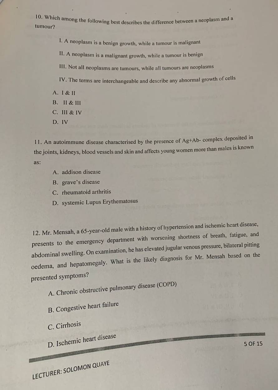 Which among the following best describes the difference between a neoplasm and a
tumour?
I. A neoplasm is a benign growth, while a tumour is malignant
II. A neoplasm is a malignant growth, while a tumour is benign
III. Not all neoplasms are tumours, while all tumours are neoplasms
IV. The terms are interchangeable and describe any abnormal growth of cells
A. I & Ⅱ
B. II & III
C. III & IV
D. IV
11. An autoimmune disease characterised by the presence of Ag+Ab- complex deposited in
the joints, kidneys, blood vessels and skin and affects young women more than males is known
as:
A. addison disease
B. grave’s disease
C. rheumatoid arthritis
D. systemic Lupus Erythematosus
12. Mr. Mensah, a 65-year-old male with a history of hypertension and ischemic heart disease,
presents to the emergency department with worsening shortness of breath, fatigue, and
abdominal swelling. On examination, he has elevated jugular venous pressure, bilateral pitting
oedema, and hepatomegaly. What is the likely diagnosis for Mr. Mensah based on the
presented symptoms?
A. Chronic obstructive pulmonary disease (COPD)
B. Congestive heart failure
C. Cirrhosis
D. Ischemic heart disease
5 OF 15
LECTURER: SOLOMON QUAYE