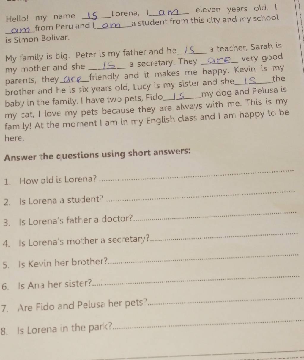 Hello! my name _Lorena, I_ eleven years old. I 
_ 
from Peru and I_ a student from this city and my school . 
is Simon Bolivar. 
My family is big. Peter is my father and he_ _a teacher, Sarah is 
my mother and she a secretary. They 
very good 
parents, they _friendly and it makes me happy. Kevin is my 
brother and he is six years old, Lucy is my sister and she_ 
the 
baby in the family. I have two pets, Fido_ _my dog and Pelusa is 
my cat, I love my pets because they are always with me. This is my 
family! At the morent I am in my English class and I am happy to be 
here. 
Answer the questions using short answers: 
1. How old is Lorena? 
_ 
2. Is Lorena a student? 
_ 
3. Is Lorena's father a doctor? 
_ 
4. Is Lorena's mother a secretary? 
_ 
5. Is Kevin her brother? 
_ 
6. Is Ana her sister? 
_ 
7. Are Fido and Pelusa her pets? 
_ 
8. Is Lorena in the park? 
_ 
_