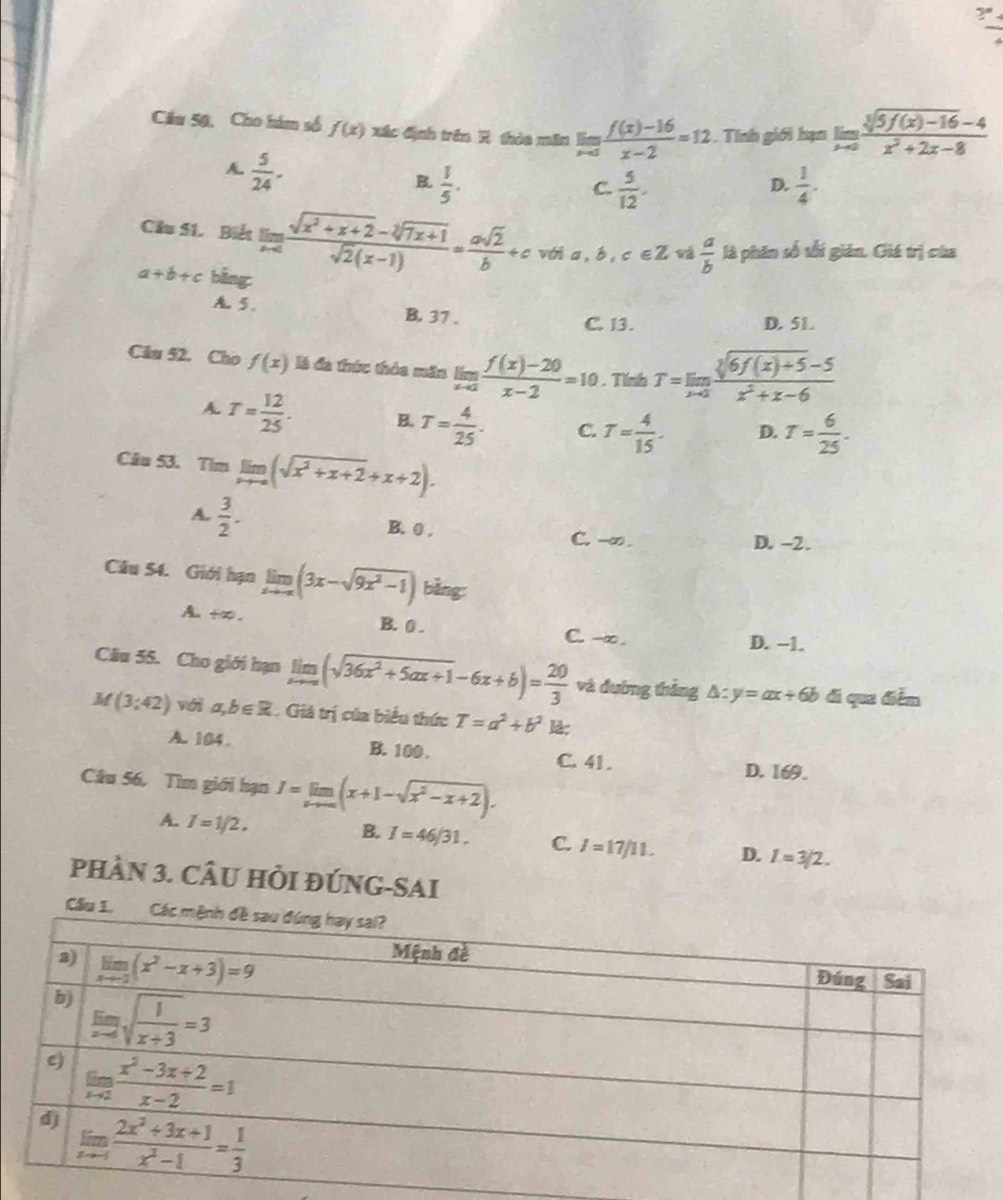 Câu 50, Cho hám số f(x) xác định trên R thóa măn limlimits _xto 3 (f(x)-16)/x-2 =12. Tính giới hạn limlimits _xto 0 (sqrt[3](5f(x)-16)-4)/x^2+2x-8 
A.  5/24 .
B  1/5 .
C.  5/12 .  1/4 .
D.
Cầu 51. Biết limlimits _xto ∈fty  (sqrt(x^2+x+2)-sqrt[2](7x+1))/sqrt(2)(x-1) = asqrt(2)/b +c với a,b, c∈ Z  a/b  là phân số tối gián. Giá trị của
a+b+c bằng:
A. 5. B. 37 .
C. 13. D. 51.
Câu 52. Cho f(x) là đa thức thỏa măn limlimits _xto 2 (f(x)-20)/x-2 =10. Tính T=limlimits _xto 2 (sqrt[3](6f(x)+5)-5)/x^2+x-6 
A. T= 12/25 . B. T= 4/25 . C. T= 4/15 . D. T= 6/25 .
Câu 53. Tim limlimits _xto ∈fty (sqrt(x^2+x+2)+x+2).
B. 0 .
A.  3/2 . C. -∞.
D. -2.
Câu 54. Giới hạn limlimits _xto ∈fty (3x-sqrt(9x^2-1)) bằng:. B. 0 . C. --∞.
D. -1.
Câu 55. Cho giới hạn limlimits _xto ∈fty (sqrt(36x^2+5ax+1)-6x+b)= 20/3  và đường thắng △ :y=ax+6b di qua điểm
M(3;42) với a,b∈ R Giả trị của biểu thức T=a^2+b^2 là:
A. 104. B. 100 . C. 41 . D. 169.
Câu 56, Tìm giới hạn J=limlimits _xto ∈fty (x+1-sqrt(x^2-x+2)).
A. I=1/2.
B. I=46/31. C. I=17/11. D. I=3/2.
phầN 3. CÂU HỏI đÚNG-SAI
Cầ