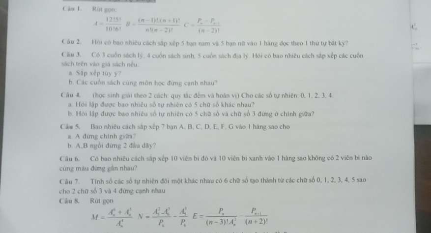 Rút gọn:
A= 12!5!/10!6! B= ((n-1)!(n+1)!)/n!(n-2)! C=frac P_n-P_n-1(n-2)!
Cầu 2. Hỏi có bao nhiêu cách sắp xếp 5 bạn nam và 5 bạn nữ vào 1 hàng đọc theo 1 thứ tự bắt kỳ?
Câu 3. Có 3 cuốn sách lý, 4 cuốn sách sinh, 5 cuốn sách địa lý. Hỏi có bao nhiêu cách sắp xếp các cuốn
sách trên vào giá sách nều:
a. Sấp xếp tùy y?
b. Các cuốn sách cùng môn học đứng cạnh nhau?
Câu 4, (học sinh giải theo 2 cách: quy tắc đếm và hoán vị) Cho các số tự nhiên: 0, 1, 2, 3, 4.
a. Hỏi lập được bao nhiêu số tự nhiên có 5 chữ số khác nhau?
b. Hỏi lập được bao nhiêu số tự nhiên có 5 chữ số và chữ số 3 đứng ở chính giữa?
Câu 5. Bao nhiêu cách sắp xếp 7 bạn A. B. C. D. E, F. G vào 1 hàng sao cho
a. A đứng chính giữa?
b. A,B ngồi đứng 2 đầu dãy?
Câu 6. Có bao nhiêu cách sắp xếp 10 viên bi đỏ và 10 viên bị xanh vào 1 hàng sao không có 2 viên bi nào
cùng màu đứng gân nhau?
Câu 7. Tính số các số tự nhiên đôi một khác nhau có 6 chữ số tạo thành từ các chữ số 0, 1, 2, 3, 4, 5 sao
cho 2 chữ số 3 và 4 đứng cạnh nhau
Câu 8. Rút gọn
M=frac (A_n)^6+A_n^5(A_n)^4N=frac (A_n)^2A_n^3P_n-frac (A_n)^3P_nE=frac P_n((n-3)!A_n)^2-frac P_n+1(n+2)!