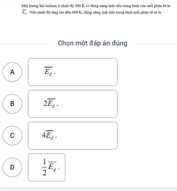 Một lượng khí helium ở nhiệt độ 300 K có động năng tịnh tiển trung bình của mỗi phân tử là
overline E_d. Nếu nhiệt độ tăng lên đến 600 K, động năng tịnh tiến trung bình mỗi phân tử sẽ là
Chọn một đáp án đúng
A overline E_d.
B 2overline E_d·
C 4overline E_d.
D  1/2 overline E_d.