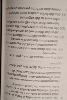 The writer is considering deleting the under
lined portion of sentence 9 (reproduced
bellow), adjusting punctuation as needed t
better maintain the line of reasoning
This argument is not meant as an indict
ment of immigrant labor: immigrants work
hard at jobs many Americans won't do
Should the writer delete this underlined
portion?
(A) Yes, immigrants are not a part of the
argument.
(B) Yes, this draws too much attention to
an unessential part of the argument and
detracts from the line of reasoning.
(C) No, immigrant labor is a different kind of
labor that should not be considered here.
(D) No, this helps to strengthen the contrast
between those who will work and those
who won't in this argument.
(E) No, this helps create a more cohesive
connection with the previous paragraph.
