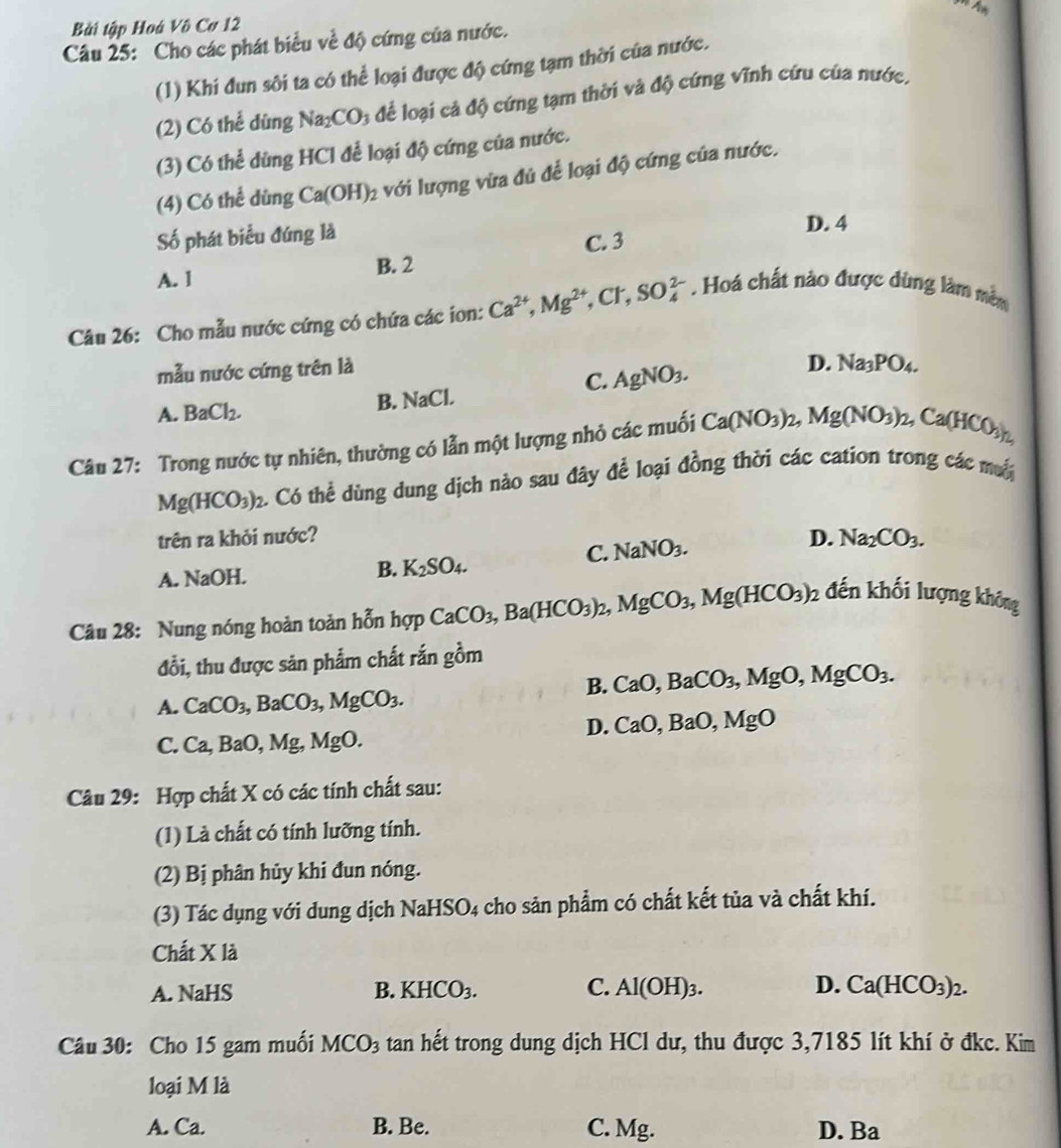 Bài tập Hoá Vô Cơ 12
Câu 25: Cho các phát biểu về độ cứng của nước.
(1) Khi đun sôi ta có thể loại được độ cứng tạm thời của nước.
(2) Có thể dùng Na_2CO_3 để loại cả độ cứng tạm thời và độ cứng vĩnh cứu của nước,
(3) Có thể dùng HCl để loại độ cứng của nước.
(4) Có thể dùng Ca(OH)_2 với lượng vừa đủ để loại độ cứng của nước.
Số phát biểu đúng là D. 4
C. 3
A. 1 B. 2
Câu 26: Cho mẫu nước cứng có chứa các ion: Ca^(2+),Mg^(2+),Cl^-,SO_4^((2-). Hoá chất nào được dùng làm mêm
mẫu nước cứng trên là
C. AgNO_3).
D. Na_3PO_4.
A. BaCl_2. B. NaCl.
Câu 27: Trong nước tự nhiên, thường có lẫn một lượng nhỏ các muối Ca(NO_3)_2,Mg(NO_3)_2,Ca(HCO_3)_2,
Mg(HCO_3)_2. Có thể dùng dung dịch nào sau đây để loại đồng thời các cation trong các mộ
trên ra khỏi nước? D. Na_2CO_3.
C. NaNO_3.
A. NaOH.
B. K_2SO_4.
Câu 28: Nung nóng hoàn toàn hỗn hợp CaCO_3,Ba(HCO_3)_2,MgCO_3,Mg(HCO_3)_2 đến khối lượng không
đổi, thu được sản phẩm chất rắn gồm
B. CaO,BaCO_3,MgO,MgCO_3.
A. CaCO_3,BaCO_3,MgCO_3.
D. CaO,BaO,MgO
C. Ca,BaO,Mg,MgO.
Câu 29: Hợp chất X có các tính chất sau:
(1) Là chất có tính lưỡng tính.
(2) Bị phân hủy khi đun nóng.
(3) Tác dụng với dung dịch NaHSO4 cho sản phẩm có chất kết tủa và chất khí.
Chất X là
A. NaHS B. KHCO_3. C. Al(OH)_3. D. Ca(HCO_3)_2.
Câu 30: Cho 15 gam muối MCO_3 tan hết trong dung dịch HCl dư, thu được 3,7185 lít khí ở đkc. Kim
loại M là
A. Ca. B. Be. C. Mg. D. Ba