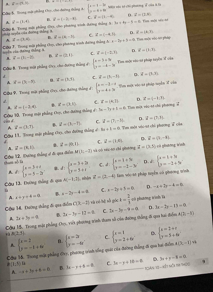 A. vector u=(5;3). B. u=(-2;3).
Câu 5. Trong mặt phẳng Oxy, cho đường thẳng Δ : beginarrayl x=1-2t y=4+8tendarray.. Một véc tơ chỉ phương # của Δ là
A. vector u=(1;4). B. vector u=(-2;-8). C. vector u=(1;-4). D. vector u=(2:8).
Câu 6. Trong mặt phẳng Oxy, cho phương trình đường thẳng △ :3x+4y-5=0 Tìm một véc-tơ
pháp tuyển của đường thẳng A.
A. vector n=(3;4). B. vector n=(4;-3). C. vector n=(-4;3). D. vector n=(4;3).
Câu 7. Trong mặt phẳng Oxy, cho phương trình đường thẳng Δ: △ :x-2y+3=0. Tìm một véc-tơ pháp
tuyến của đường thẳng A. D. vector n=(1;3).
A. vector n=(1;-2). B. vector n=(2;1). C. vector n=(-2;3).
Câu 8. Trong mặt phẳng Oxy, cho đường thẳng đ : beginarrayl x=3+5t y=-4-3tendarray.. Tìm một véc-tơ pháp tuyển vector n của
d.
A. vector n=(3;-5). B. vector n=(3;5). C. vector n=(5;-3). D. vector n=(5;3).
Câu 9. Trong mặt phẳng Oxy, cho đường thẳng đ : beginarrayl x=-2-t y=4+3tendarray.. Tìm một véc-tơ pháp tuyển vector n của
d.
A. vector n=(-2;4). B. vector n=(3;1). C. vector n=(4;2). D. vector n=(-1;3).
Câu 10. Trong mặt phẳng Oxy, cho đường thẳng đ : 3x-7y+1=0 :. Tìm một véc-tơ chỉ phương 
của d. C. vector u=(7;-3). D. vector u=(7;3).
A. vector u=(3;7). B. vector u=(3;-7).
Câu 11. Trong mặt phẳng Oxy v, cho đường thẳng d : 8x+1=0. Tìm một véc-tơ chỉ phương # của
d.
A. vector u=(8;1). B. vector u=(0;1). C. vector u=(1;0). D. vector u=(1;-8).
Câu 12. Đường thẳng đ đi qua điểm M(1;-2) và có véc-tơ chỉ phương vector u=(3;5) có phương trình
tham số là D. d:beginarrayl x=1+3t y=-2+5tendarray. .
A.d : beginarrayl x=3+t y=5-2tendarray. . B. d:beginarrayl x=3+2t y=5+tendarray. . C. d:beginarrayl x=1+5t y=-2-3tendarray.
Câu 13. Đường thẳng đi qua A(-1;2) , nhận vector n=(2;-4) làm véc-tơ pháp tuyến có phương trình
là
A. x+y+4=0. B. x-2y-4=0. C. x-2y+5=0. D. -x+2y-4=0.
Câu 14. Đường thẳng đi qua điểm C(3;-2) và có hệ số góc k= 2/3  có phương trình là
D.
A. 2x+3y=0. B. 2x-3y-12=0. C. 2x-3y-9=0. 3x-2y-13=0.
Câu 15. Trong mặt phẳng Oxy, viết phương trình tham số của đường thẳng đi qua hai điểm A(2;-1)
và B(2;5). D. beginarrayl x=2+t y=5+6tendarray. .
A. beginarrayl x=2 y=-1+6tendarray. . B. beginarrayl x=2t y=-6tendarray. . C. beginarrayl x=1 y=2+6tendarray. .
Câu 16. Trong mặt phẳng Oxy, phương trình tổng quát của đường thẳng đi qua hai điểm A(3;-1) và
B(1;5) là C. 3x-y+10=0. D. 3x+y-8=0. 9
A. -x+3y+6=0. B. 3x-y+6=0.
TOáN 10 - kếT NỚI TRI thứC