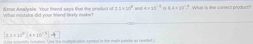 Error Analysis Your friend says that the product of 2.1* 10^9 and 4* 10^(-5) is 8.4* 10^(-4). What is the correct product? 
What mistake did your friend likely make?
(2.1* 10^9)(4* 10^(-5))=□
(Use scientific notation. Use the multiplication symbol in the math palette as needed.)